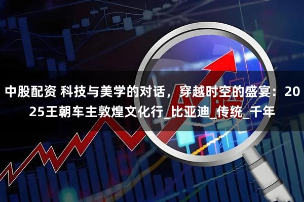 中股配资 科技与美学的对话，穿越时空的盛宴：2025王朝车主敦煌文化行_比亚迪_传统_千年