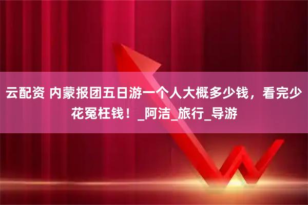 云配资 内蒙报团五日游一个人大概多少钱，看完少花冤枉钱！_阿洁_旅行_导游