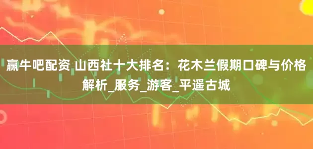赢牛吧配资 山西社十大排名：花木兰假期口碑与价格解析_服务_游客_平遥古城
