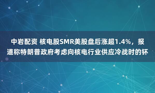 中岩配资 核电股SMR美股盘后涨超1.4%，报道称特朗普政府考虑向核电行业供应冷战时的钚