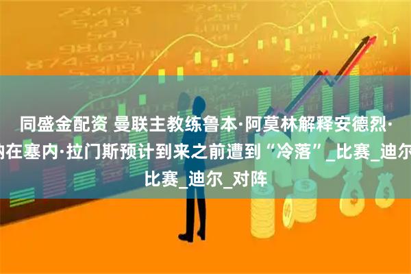 同盛金配资 曼联主教练鲁本·阿莫林解释安德烈·奥纳纳在塞内·拉门斯预计到来之前遭到“冷落”_比赛_迪尔_对阵