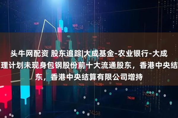 头牛网配资 股东追踪|大成基金-农业银行-大成中证金融资产管理计划未现身包钢股份前十大流通股东，香港中央结算有限公司增持