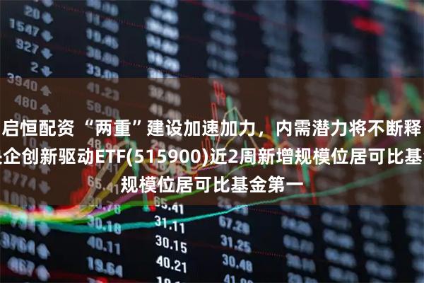 启恒配资 “两重”建设加速加力，内需潜力将不断释放，央企创新驱动ETF(515900)近2周新增规模位居可比基金第一