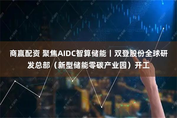 商赢配资 聚焦AIDC智算储能丨双登股份全球研发总部（新型储能零碳产业园）开工