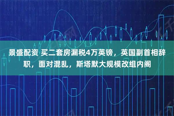 景盛配资 买二套房漏税4万英镑，英国副首相辞职，面对混乱，斯塔默大规模改组内阁