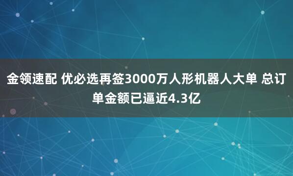 金领速配 优必选再签3000万人形机器人大单 总订单金额已逼近4.3亿
