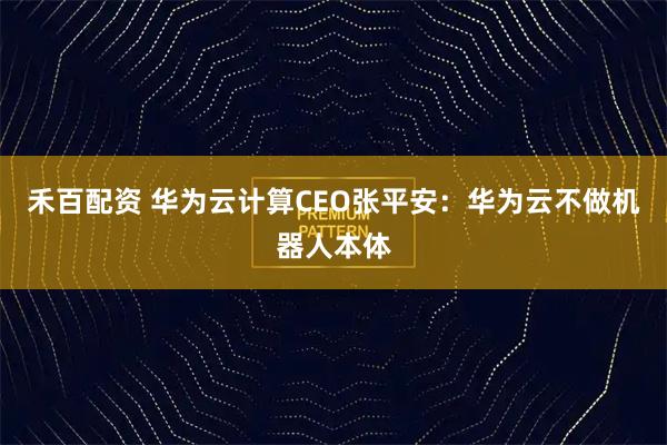 禾百配资 华为云计算CEO张平安：华为云不做机器人本体