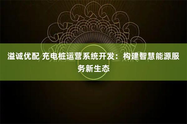 溢诚优配 充电桩运营系统开发：构建智慧能源服务新生态