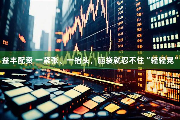 益丰配资 一紧张、一抬头，脑袋就忍不住“轻轻晃”