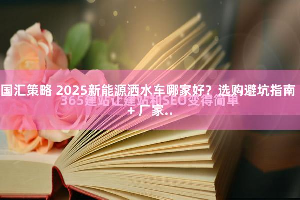 国汇策略 2025新能源洒水车哪家好？选购避坑指南 + 厂家..