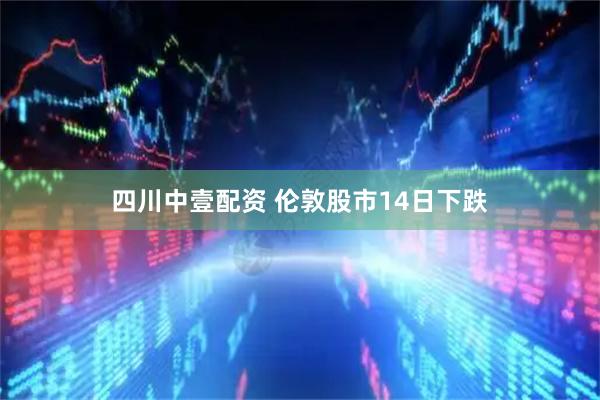 四川中壹配资 伦敦股市14日下跌
