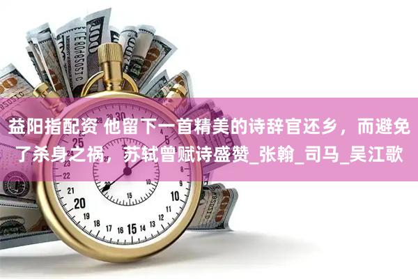 益阳指配资 他留下一首精美的诗辞官还乡，而避免了杀身之祸，苏轼曾赋诗盛赞_张翰_司马_吴江歌