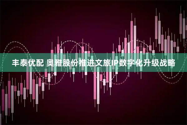 丰泰优配 奥雅股份推进文旅IP数字化升级战略
