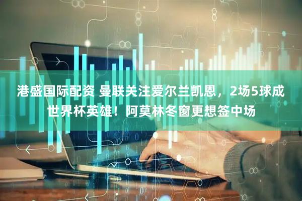 港盛国际配资 曼联关注爱尔兰凯恩，2场5球成世界杯英雄！阿莫林冬窗更想签中场