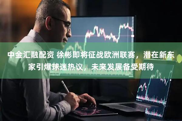 中金汇融配资 徐彬即将征战欧洲联赛，潜在新东家引爆球迷热议，未来发展备受期待