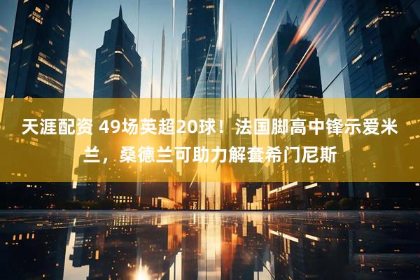 天涯配资 49场英超20球！法国脚高中锋示爱米兰，桑德兰可助力解套希门尼斯