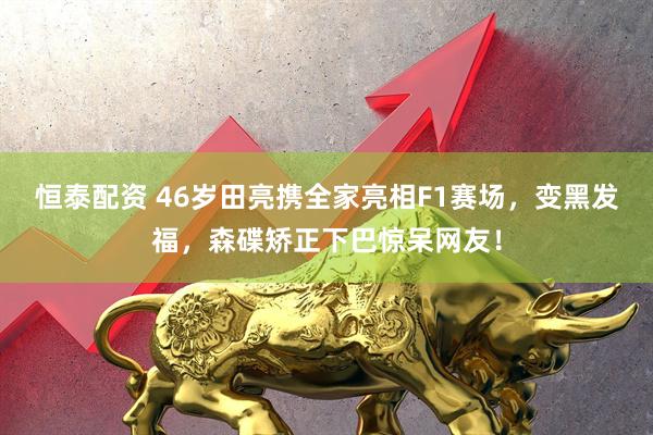恒泰配资 46岁田亮携全家亮相F1赛场，变黑发福，森碟矫正下巴惊呆网友！